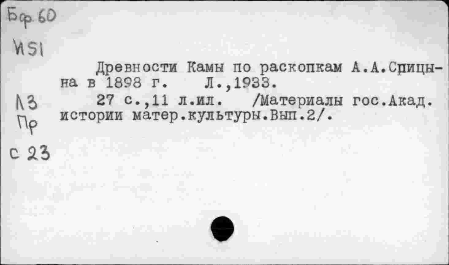 ﻿Бс^ Gû \îSI
N5
с 23
Древности Камы по раскопкам А.А.Срицы-на в 1898 г. Л.,1933.
27 с.,11 л.ил. /Материалы гос.Акад, истории матер.культуры.Вып.2/.